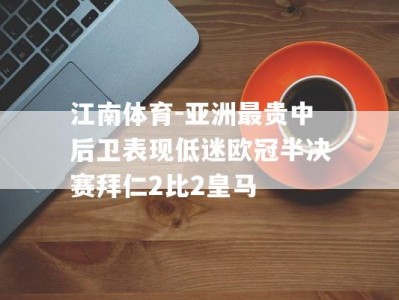 江南体育-亚洲最贵中后卫表现低迷欧冠半决赛拜仁2比2皇马