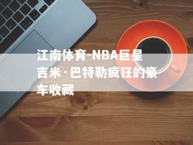 江南体育-NBA巨星吉米·巴特勒疯狂的豪车收藏