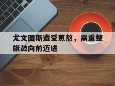 江南体育-尤文图斯遭受煎熬，需重整旗鼓向前迈进