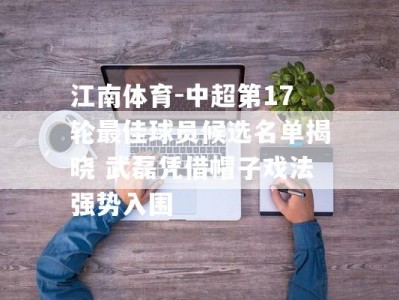 江南体育-中超第17轮最佳球员候选名单揭晓 武磊凭借帽子戏法强势入围