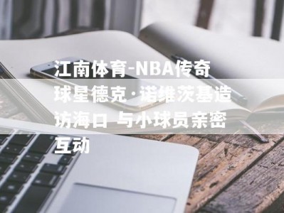 江南体育-NBA传奇球星德克·诺维茨基造访海口 与小球员亲密互动