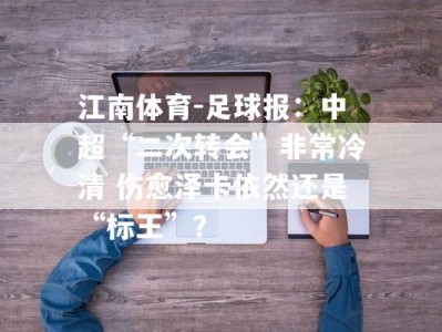 江南体育-足球报：中超“二次转会”非常冷清 伤愈泽卡依然还是“标王”？