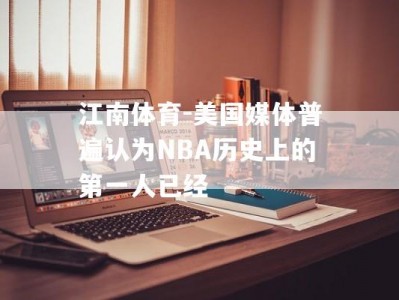 江南体育-美国媒体普遍认为NBA历史上的第一人已经