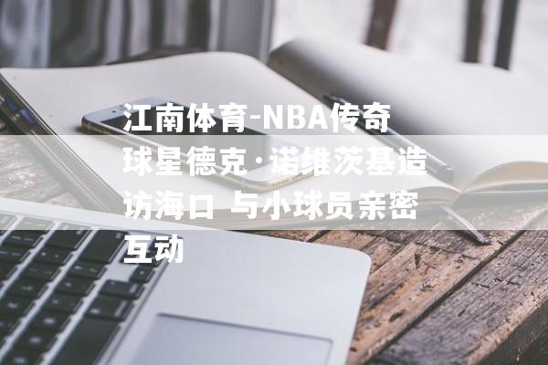 江南体育-NBA传奇球星德克·诺维茨基造访海口 与小球员亲密互动