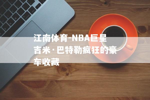 江南体育-NBA巨星吉米·巴特勒疯狂的豪车收藏